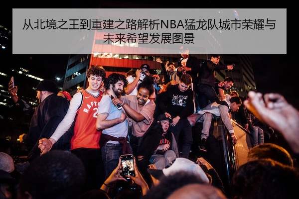 从北境之王到重建之路解析NBA猛龙队城市荣耀与未来希望发展图景