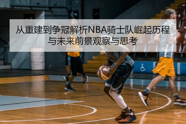 从重建到争冠解析NBA骑士队崛起历程与未来前景观察与思考