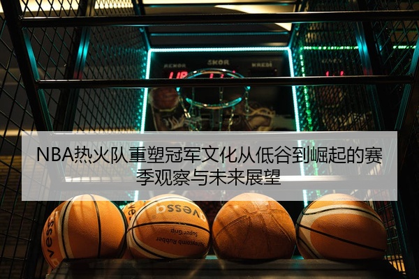 NBA热火队重塑冠军文化从低谷到崛起的赛季观察与未来展望