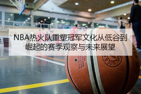NBA热火队重塑冠军文化从低谷到崛起的赛季观察与未来展望