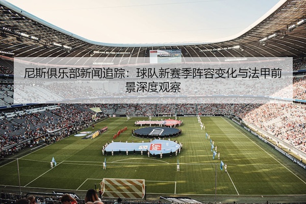 尼斯俱乐部新闻追踪：球队新赛季阵容变化与法甲前景深度观察
