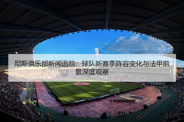 尼斯俱乐部新闻追踪：球队新赛季阵容变化与法甲前景深度观察