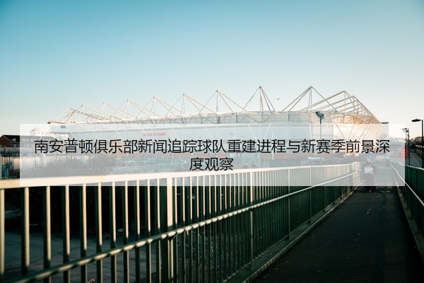 南安普顿俱乐部新闻追踪球队重建进程与新赛季前景深度观察