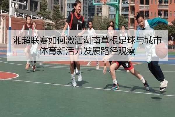 湘超联赛如何激活湖南草根足球与城市体育新活力发展路径观察