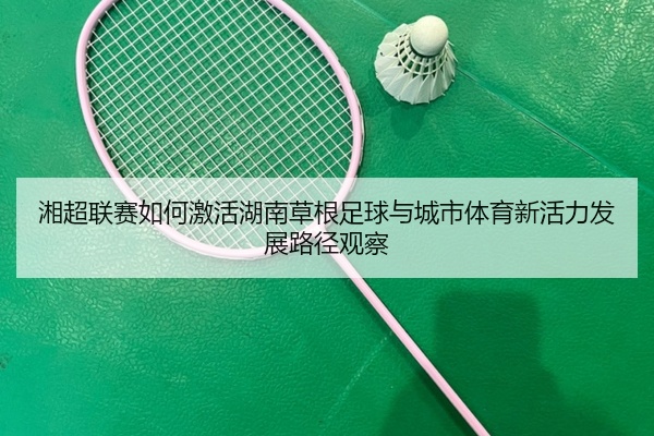 湘超联赛如何激活湖南草根足球与城市体育新活力发展路径观察