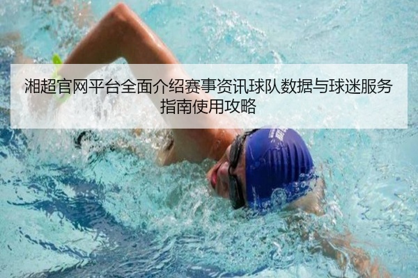 湘超官网平台全面介绍赛事资讯球队数据与球迷服务指南使用攻略