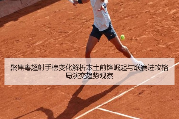 聚焦粤超射手榜变化解析本土前锋崛起与联赛进攻格局演变趋势观察