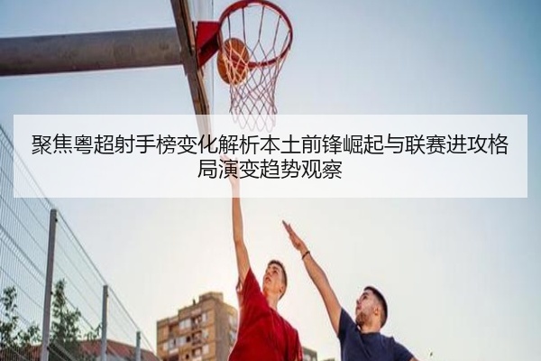 聚焦粤超射手榜变化解析本土前锋崛起与联赛进攻格局演变趋势观察