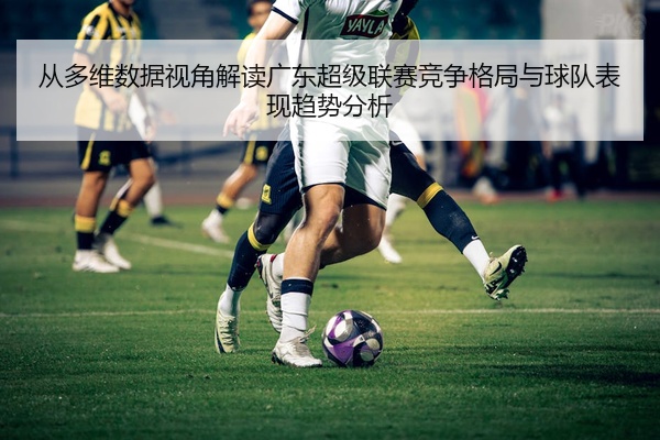 从多维数据视角解读广东超级联赛竞争格局与球队表现趋势分析